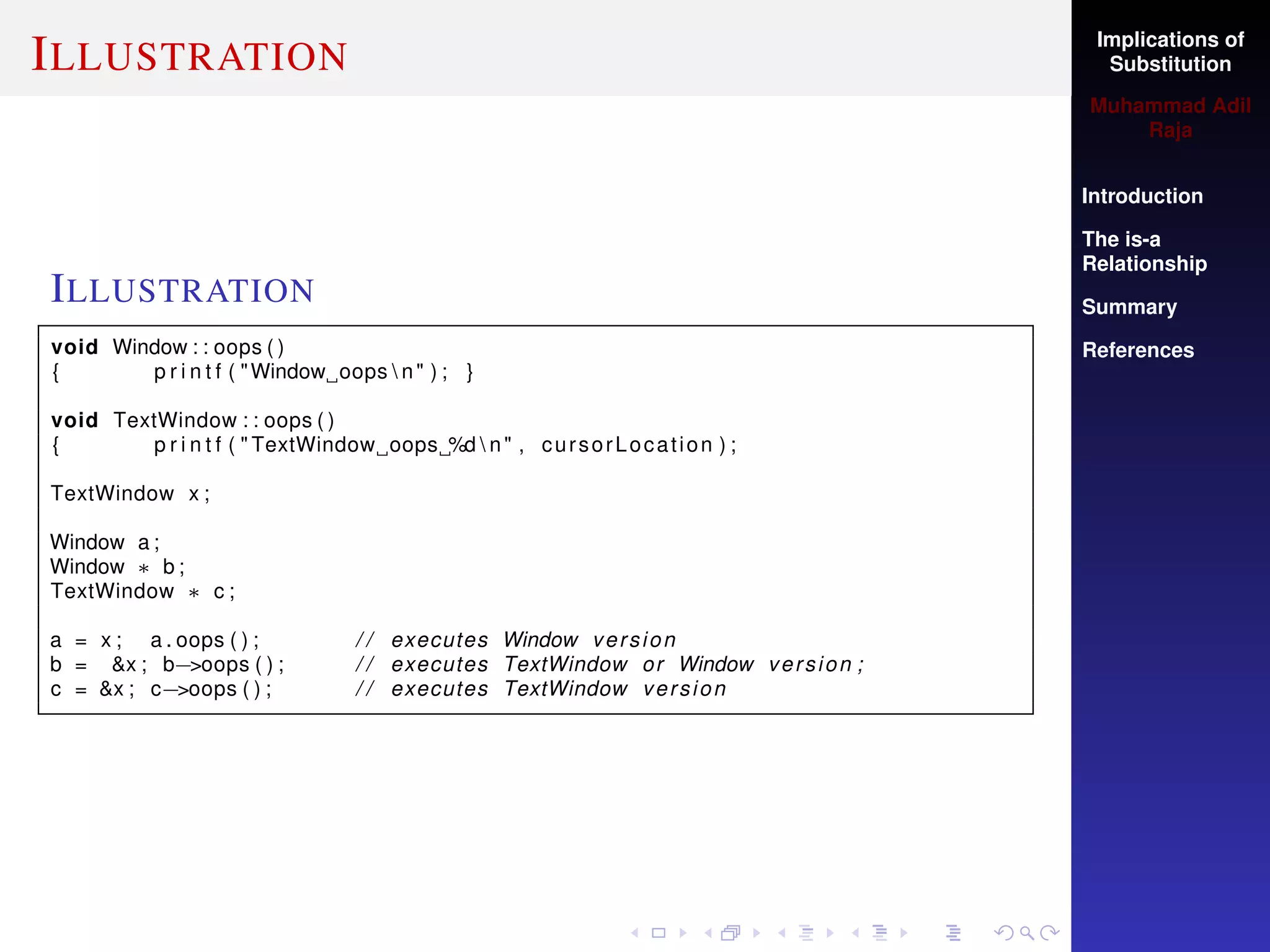 Implications of
Substitution
Muhammad Adil
Raja
Introduction
The is-a
Relationship
Summary
References
ILLUSTRATION
ILLUSTRATION
void Window : : oops ( )
{ p r i n t f ( "Window oops  n" ) ; }
void TextWindow : : oops ( )
{ p r i n t f ( " TextWindow oops %d  n" , cursorLocation ) ;
TextWindow x ;
Window a ;
Window ∗ b ;
TextWindow ∗ c ;
a = x ; a . oops ( ) ; / / executes Window version
b = &x ; b−>oops ( ) ; / / executes TextWindow or Window version ;
c = &x ; c−>oops ( ) ; / / executes TextWindow version
 
