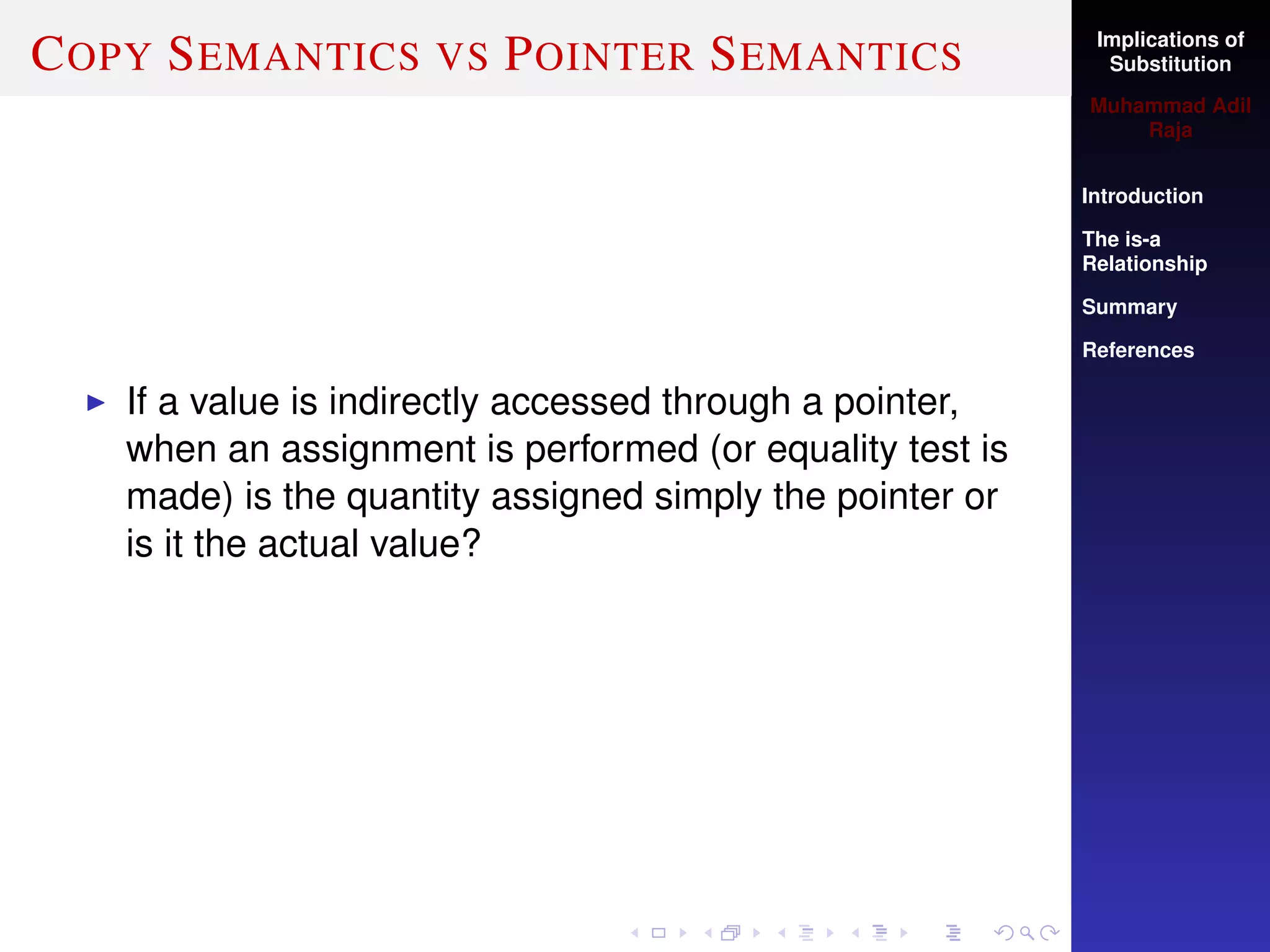 Implications of
Substitution
Muhammad Adil
Raja
Introduction
The is-a
Relationship
Summary
References
COPY SEMANTICS VS POINTER SEMANTICS
If a value is indirectly accessed through a pointer,
when an assignment is performed (or equality test is
made) is the quantity assigned simply the pointer or
is it the actual value?
 
