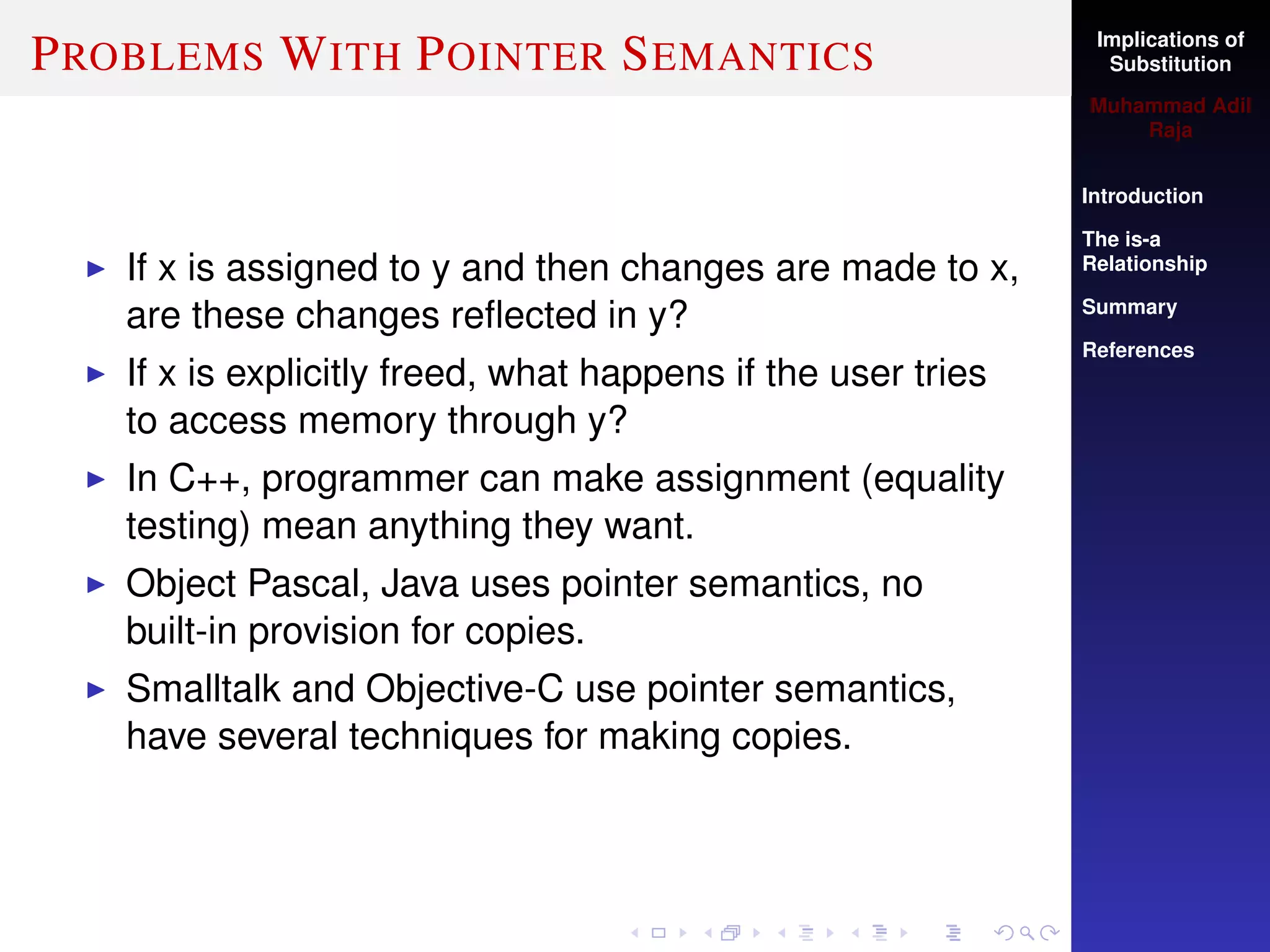Implications of
Substitution
Muhammad Adil
Raja
Introduction
The is-a
Relationship
Summary
References
PROBLEMS WITH POINTER SEMANTICS
If x is assigned to y and then changes are made to x,
are these changes reﬂected in y?
If x is explicitly freed, what happens if the user tries
to access memory through y?
In C++, programmer can make assignment (equality
testing) mean anything they want.
Object Pascal, Java uses pointer semantics, no
built-in provision for copies.
Smalltalk and Objective-C use pointer semantics,
have several techniques for making copies.
 