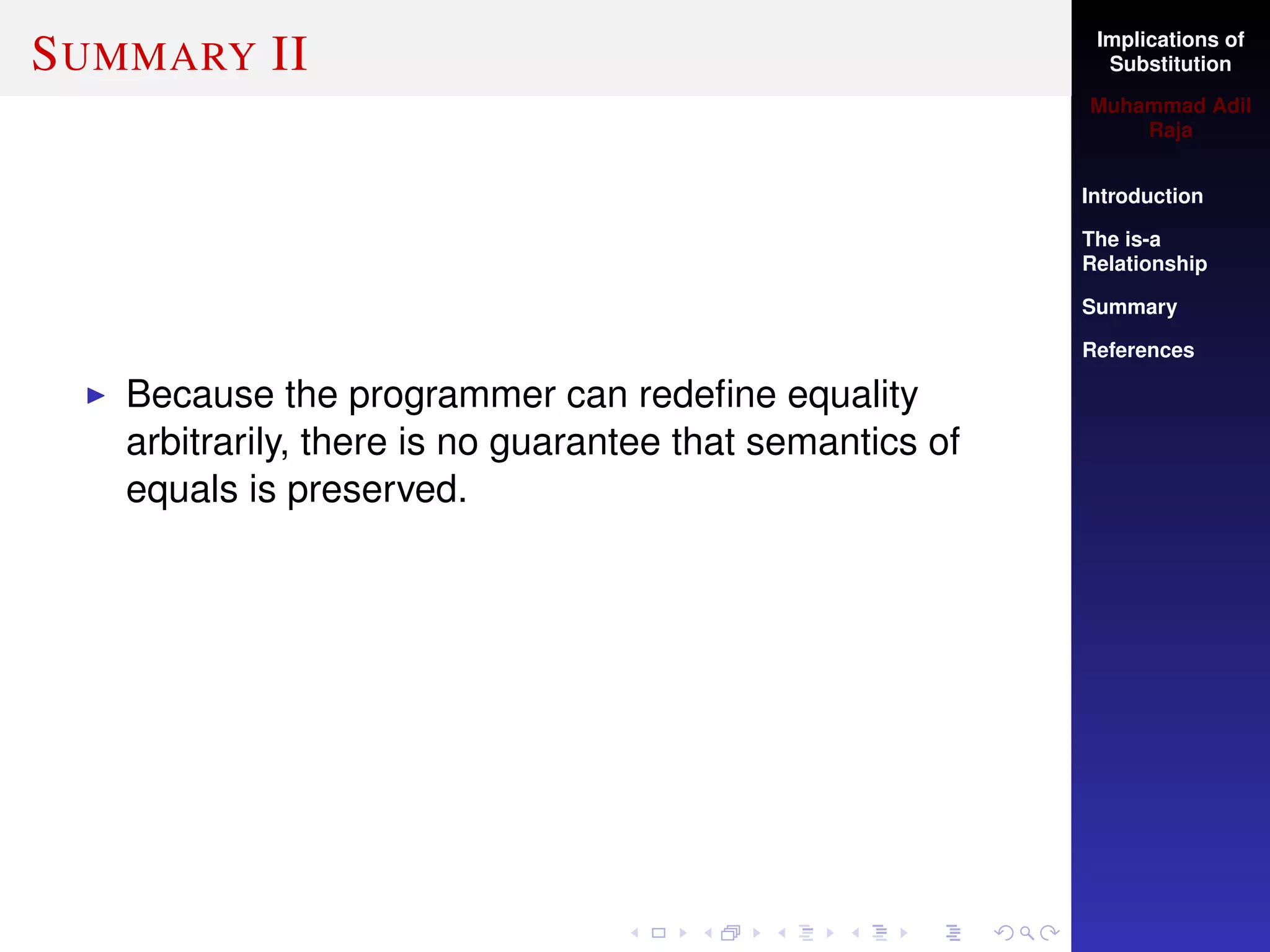 Implications of
Substitution
Muhammad Adil
Raja
Introduction
The is-a
Relationship
Summary
References
SUMMARY II
Because the programmer can redeﬁne equality
arbitrarily, there is no guarantee that semantics of
equals is preserved.
 