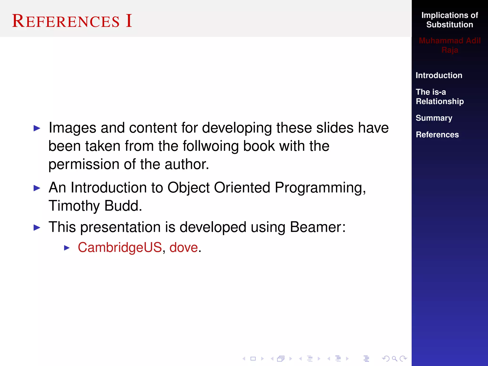 Implications of
Substitution
Muhammad Adil
Raja
Introduction
The is-a
Relationship
Summary
References
REFERENCES I
Images and content for developing these slides have
been taken from the follwoing book with the
permission of the author.
An Introduction to Object Oriented Programming,
Timothy Budd.
This presentation is developed using Beamer:
CambridgeUS, dove.
 