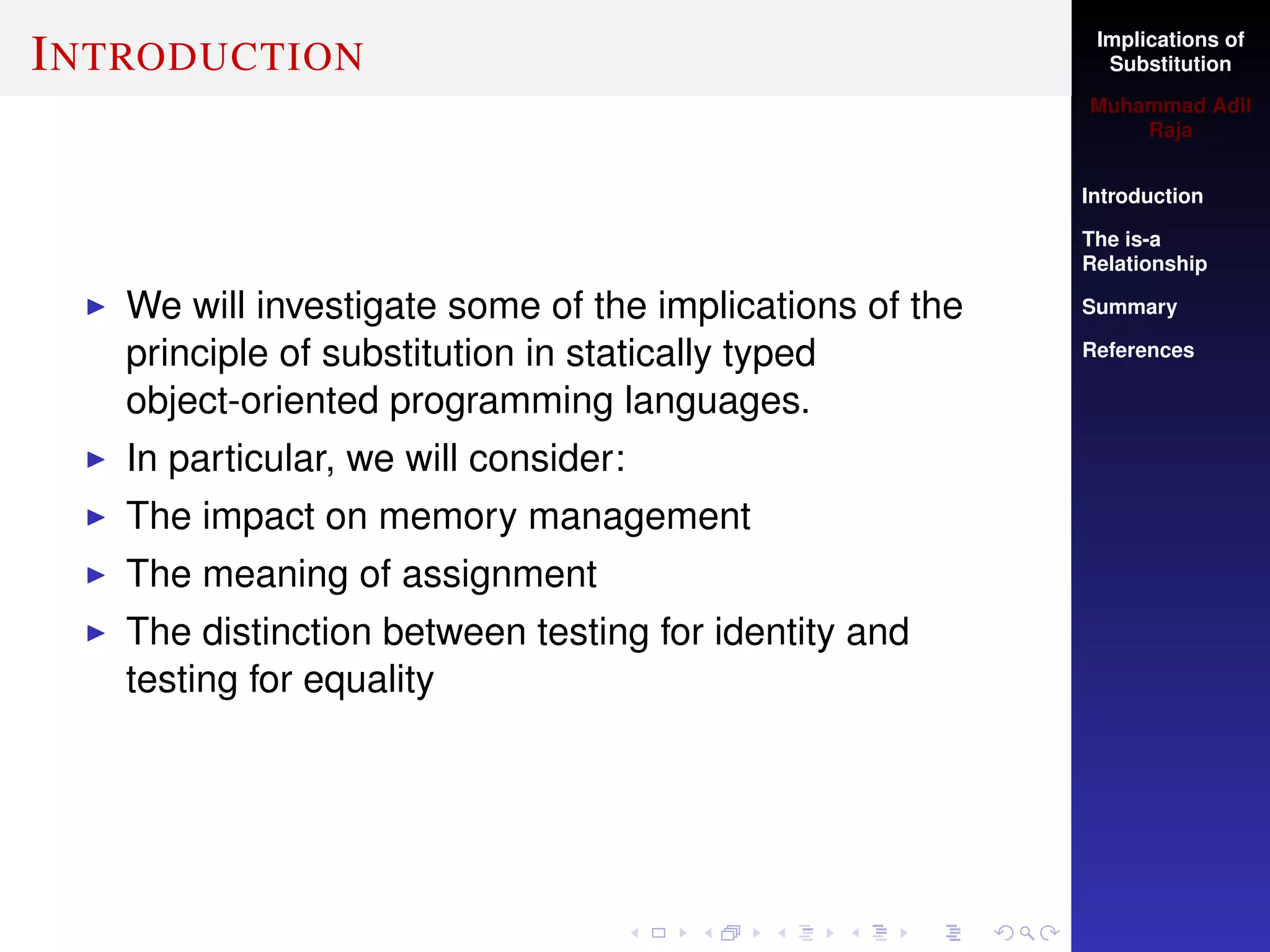 Implications of
Substitution
Muhammad Adil
Raja
Introduction
The is-a
Relationship
Summary
References
INTRODUCTION
We will investigate some of the implications of the
principle of substitution in statically typed
object-oriented programming languages.
In particular, we will consider:
The impact on memory management
The meaning of assignment
The distinction between testing for identity and
testing for equality
 