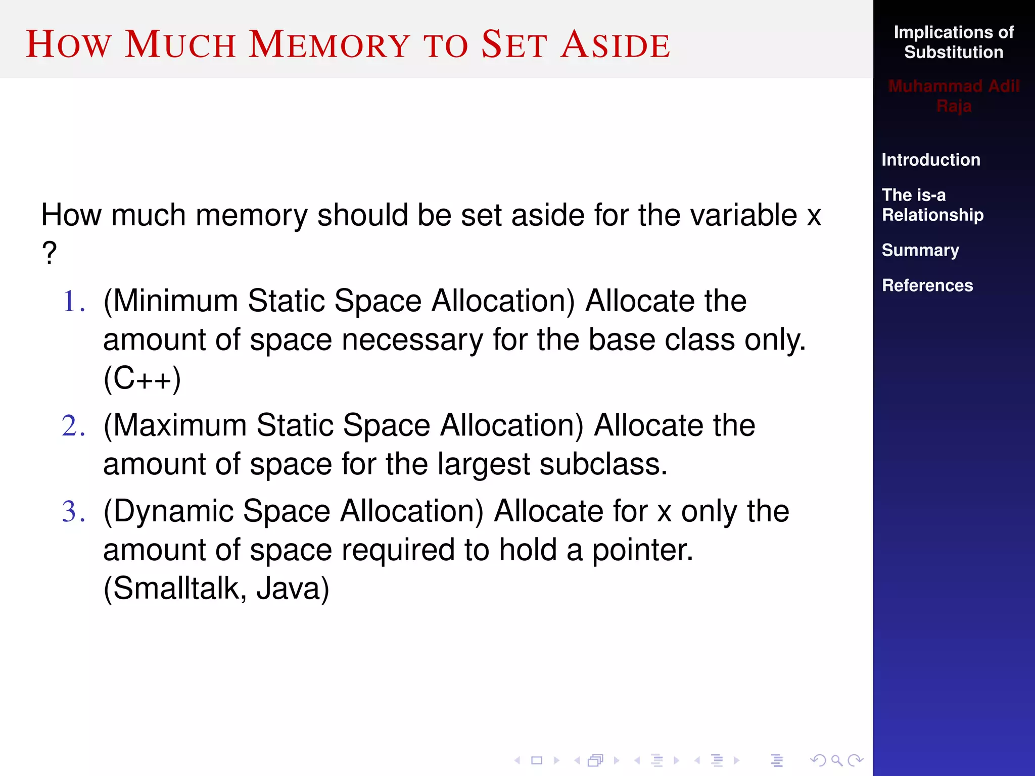 Implications of
Substitution
Muhammad Adil
Raja
Introduction
The is-a
Relationship
Summary
References
HOW MUCH MEMORY TO SET ASIDE
How much memory should be set aside for the variable x
?
1. (Minimum Static Space Allocation) Allocate the
amount of space necessary for the base class only.
(C++)
2. (Maximum Static Space Allocation) Allocate the
amount of space for the largest subclass.
3. (Dynamic Space Allocation) Allocate for x only the
amount of space required to hold a pointer.
(Smalltalk, Java)
 