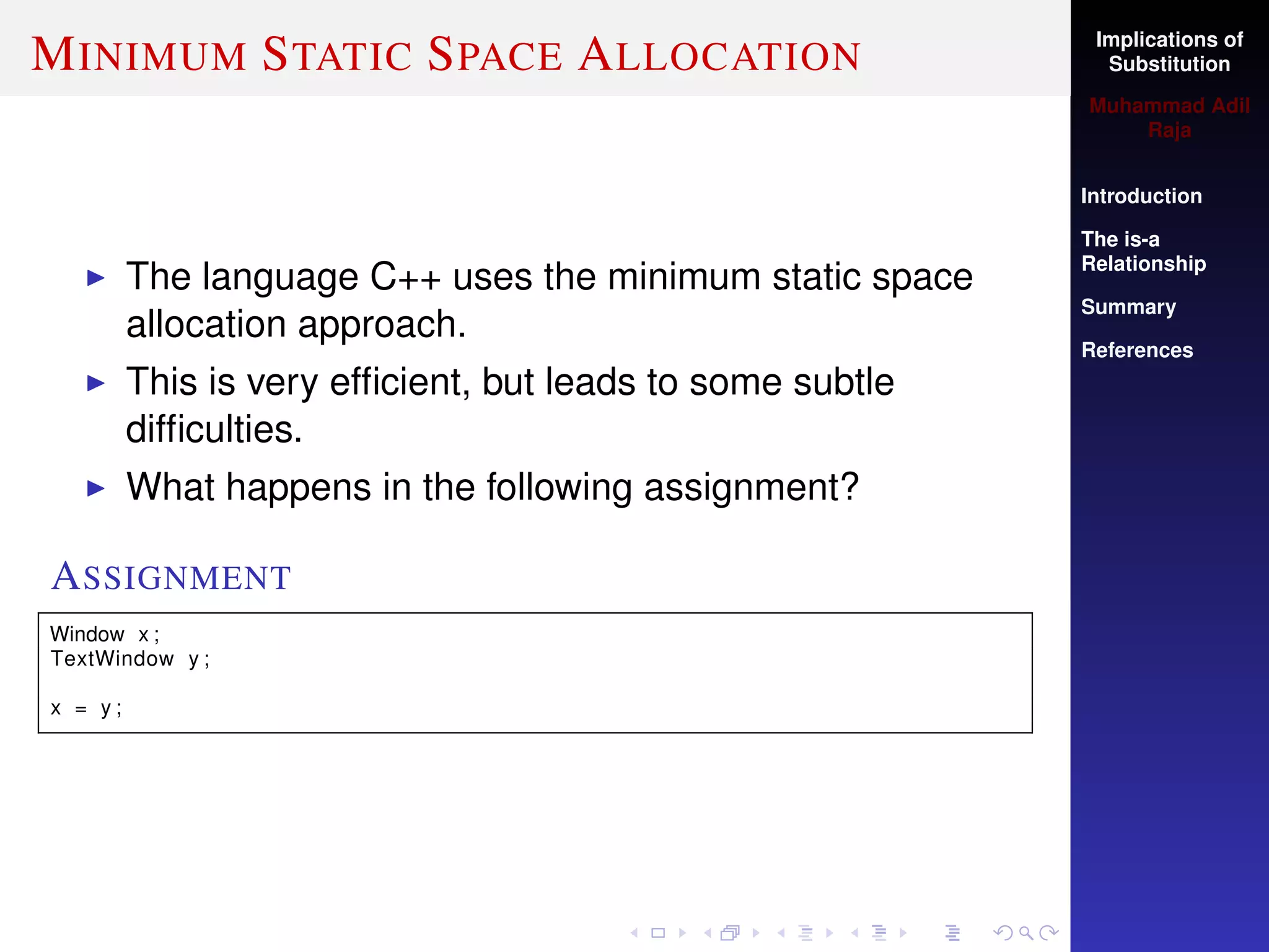 Implications of
Substitution
Muhammad Adil
Raja
Introduction
The is-a
Relationship
Summary
References
MINIMUM STATIC SPACE ALLOCATION
The language C++ uses the minimum static space
allocation approach.
This is very efﬁcient, but leads to some subtle
difﬁculties.
What happens in the following assignment?
ASSIGNMENT
Window x ;
TextWindow y ;
x = y ;
 