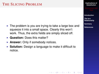 Implications of
Substitution
Muhammad Adil
Raja
Introduction
The is-a
Relationship
Summary
References
THE SLICING PROBLEM
The problem is you are trying to take a large box and
squeeze it into a small space. Clearly this won’t
work. Thus, the extra ﬁelds are simply sliced off.
Question: Does this matter?
Answer: Only if somebody notices.
Solution: Design a language to make it difﬁcult to
notice.
 