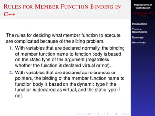 Implications of
Substitution
Muhammad Adil
Raja
Introduction
The is-a
Relationship
Summary
References
RULES FOR MEMBER FUNCTION BINDING IN
C++
The rules for deciding what member function to execute
are complicated because of the slicing problem.
1. With variables that are declared normally, the binding
of member function name to function body is based
on the static type of the argument (regardless
whether the function is declared virtual or not).
2. With variables that are declared as references or
pointers, the binding of the member function name to
function body is based on the dynamic type if the
function is declared as virtual, and the static type if
not.
 