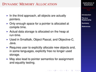 Implications of
Substitution
Muhammad Adil
Raja
Introduction
The is-a
Relationship
Summary
References
DYNAMIC MEMORY ALLOCATION
In the third approach, all objects are actually
pointers.
Only enough space for a pointer is allocated at
compile time.
Actual data storage is allocated on the heap at
run-time.
Used in Smalltalk, Object Pascal, and Objective-C,
Java.
Requires user to explicitly allocate new objects and,
in some languages, explicitly free no longer used
storage.
May also lead to pointer semantics for assignment
and equality testing.
 