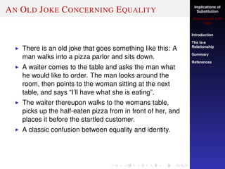 Implications of
Substitution
Muhammad Adil
Raja
Introduction
The is-a
Relationship
Summary
References
AN OLD JOKE CONCERNING EQUALITY
There is an old joke that goes something like this: A
man walks into a pizza parlor and sits down.
A waiter comes to the table and asks the man what
he would like to order. The man looks around the
room, then points to the woman sitting at the next
table, and says “I’ll have what she is eating”.
The waiter thereupon walks to the womans table,
picks up the half-eaten pizza from in front of her, and
places it before the startled customer.
A classic confusion between equality and identity.
 