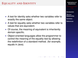 Implications of
Substitution
Muhammad Adil
Raja
Introduction
The is-a
Relationship
Summary
References
EQUALITY AND IDENTITY
A test for identity asks whether two variables refer to
exactly the same object.
A test for equality asks whether two variables refer to
values that are equivalent.
Of course, the meaning of equivalent is inheritently
domain speciﬁc.
Object-oriented languages allow the programmer to
control the meaning of the equality test by allowing
the redeﬁnition of a standard method. (for example,
equals in Java).
 