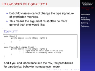 Implications of
Substitution
Muhammad Adil
Raja
Introduction
The is-a
Relationship
Summary
References
PARADOXES OF EQUALITY I
But child classes cannot change the type signature
of overridden methods.
This means the argument must often be more
general than one would like:
EQUALITY
class Object {
public boolean equals ( Object r i g h t ) {
. . .
}
}
class PlayingCard extends Object {
public boolean equals ( Object r i g h t ) {
. . . / / r i g h t must be object even i f we are only
. . . / / interested in comparing cards to cards
}
}
And if you add inheritance into the mix, the possibilities
for paradoxical behavior increase even more.
 