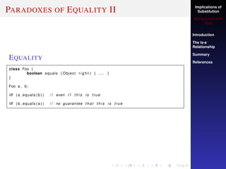 Implications of
Substitution
Muhammad Adil
Raja
Introduction
The is-a
Relationship
Summary
References
PARADOXES OF EQUALITY II
EQUALITY
class Foo {
boolean equals ( Object r i g h t ) { . . . }
}
Foo a , b ;
i f ( a . equals ( b ) ) / / even i f t h i s i s true
i f ( b . equals ( a ) ) / / no guarantee that t h i s i s true
 