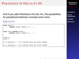 Implications of
Substitution
Muhammad Adil
Raja
Introduction
The is-a
Relationship
Summary
References
PARADOXES OF EQUALITY III
And if you add inheritance into the mix, the possibilities
for paradoxical behavior increase even more.
EQUALITY
class Parent {
boolean equals ( Object x ) { . . . }
}
class Child extends Parent {
boolean equals ( Object x ) { . . . }
}
Parent p ;
Child c ;
i f ( p . equals ( c ) ) / / w i l l execute using the parent method
i f ( c . equals ( p ) ) / / w i l l execute using the childs method
 