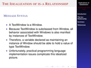Implications of
Substitution
Muhammad Adil
Raja
Introduction
The is-a
Relationship
Summary
References
THE IDEALIZATION OF IS-A RELATIONSHIP
MESSAGE SYNTAX
A TextWindow is-a Window.
Because TextWindow is subclassed from Window, all
behavior associated with Windows is also manifest
by instances of TextWindow.
Therefore, a variable declared as maintaining an
instance of Window should be able to hold a value of
type TextWindow.
Unfortunately, practical programming language
implementation issues complicate this idealized
picture.
 