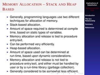 Implications of
Substitution
Muhammad Adil
Raja
Introduction
The is-a
Relationship
Summary
References
MEMORY ALLOCATION – STACK AND HEAP
BASED
Generally, programming languages use two different
techniques for allocation of memory.
Stack-based allocation.
Amount of space required is determined at compile
time, based on static types of variables.
Memory allocation and release is tied to procedure
entry/exit.
Can be performed very efﬁciently.
Heap-based allocation.
Amount of space used can be determined at
run-time, based upon dynamic considerations.
Memory allocation and release is not tied to
procedure entry/exit, and either must be handled by
user or by a run-time library (garbage collection).
Generally considered to be somewhat less efﬁcient.
 