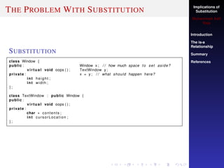 Implications of
Substitution
Muhammad Adil
Raja
Introduction
The is-a
Relationship
Summary
References
THE PROBLEM WITH SUBSTITUTION
SUBSTITUTION
class Window {
public : Window x ; / / how much space to set aside?
virtual void oops ( ) ; TextWindow y ;
private : x = y ; / / what should happen here?
int height ;
int width ;
} ;
class TextWindow : public Window {
public :
virtual void oops ( ) ;
private :
char ∗ contents ;
int cursorLocation ;
} ;
 