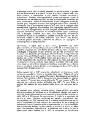 Artigo publicado na Revista Pais&Filhos, Novembro de 1999



As raparigas com a SXF são menos afectadas do que os rapazes, já que elas
têm dois cromossomas X e apenas um tem a mutação completa FMR1 (por
outras palavras, o cromossoma X não alterado consegue compensar o
cromossoma X afectado, facto impossível de ocorrer nos rapazes). O grau de
envolvimento nas raparigas relaciona-se com a percentagem de células que
têm o cromossoma X normal e o cromossoma X activo (relação de activação).
Sabe-se que a relação de activação nas raparigas com mutação completa se
correlaciona com o desempenho cognitivo, mas não com a cognição verbal
(desempenhos cognitivos contaminados pela linguagem). Aproximadamente
50% a 70% das raparigas com a mutação completa apresentam desempenhos
cognitivos no limiar da normalidade ou um défice cognitivo ligeiro. As raparigas
com a mutação completa (mas com uma inteligência convencional)
apresentam, muitas vezes, défices das funções executivas, causados por uma
deficiência moderada de FMRP. Indivíduos com défices das funções
executivas podem apresentar problemas de atenção, de linguagem, de
aprendizagem ou do comportamento.

Tipicamente, o rapaz com a SXF nasce, geralmente, de termo
(grosseiramente, de uma gestação que durou entre 37 e 42 semanas), mas
apresenta hipotonia (de uma forma simples, falta de força muscular) e
perturbação da linguagem nos dois primeiros anos de vida. Em mais que 70%
dos casos, são desatentos e hiperactivos. A hiperactividade é, frequentemente,
a queixa mais apontada pelos pais e pelos educadores. Mais de 80% destes
rapazes apresentam manifestações típicas das perturbações do espectro
autista, designadamente: movimentos estereotipados das mãos, auto-agressão
(mordedura das mãos), contacto visual escasso e errático, interacção social
pobre e aversão ao contacto físico (a ser tocado ou acariciado, etc, ...). Existe,
também, um atraso no início da fala, com o subsequente desenvolvimento da
linguagem sem fins comunicativos.

Muitos rapazes com a SXF apresentam dificuldades na interacção social,
maneirismos peculiares, timidez e contacto visual pobre. Todavia, só numa
minoria de casos é que será possível formular o diagnóstico concomitante de
autismo. Pelo contrário, a SXF é frequentemente diagnosticada em crianças
com autismo. Pensa-se que aproximadamente 7% dos rapazes e 5% das
raparigas com autismo estejam afectados pela SXF. Por isso, todas as
crianças com autismo de causa desconhecida devem ser rastreadas para a
SXF.

As raparigas com mutação completa podem, ocasionalmente, apresentar
alguns comportamentos similares aos encontrados nas crianças com autismo,
mas mais tipicamente apresentam um desenvolvimento cognitivo limite ou um
ligeiro défice, e dificuldades de aprendizagem. A timidez e a ansiedade são
comuns e estão descritos problemas de atenção, normalmente sem
hiperactividade, em 30% das raparigas. O problema académico mais comum
são as dificuldades na aprendizagem da matemática. As perturbações da
linguagem requerem frequentemente terapia específica e incluem dificuldades
no processamento auditivo, na compreensão e na memória a curto e a longo
prazo. Correspondem, habitualmente, a problemas mais ligeiros do que os
apresentados pelos rapazes com a SXF. A perturbação da coordenação
 