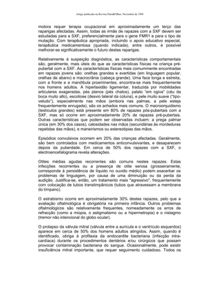 Artigo publicado na Revista Pais&Filhos, Novembro de 1999



motora requer terapia ocupacional em aproximadamente um terço das
raparigas afectadas. Assim, todas as irmãs de rapazes com a SXF devem ser
estudadas para a SXF, preferencialmente para o gene FMR1 e para o tipo de
mutação. Com terapêutica apropriada, incluindo o apoio educativo especial,
terapêutica medicamentosa (quando indicada), entre outros, é possível
melhorar-se significativamente o futuro destas raparigas.

Relativamente à suspeição diagnóstica, as características comportamentais
são, geralmente, mais úteis do que as características físicas na criança pré-
pubertal com a SXF. As características físicas mais comummente encontradas
em rapazes jovens são: orelhas grandes e evertidas (em linguagem popular,
orelhas de abano) e macrocrânia (cabeça grande). Uma face longa e estreita,
com a fronte e a mandíbula proeminentes, encontra-se mais frequentemente
nos homens adultos. A hiperlaxidão ligamentar, traduzida por mobilidades
articulares exageradas, pés planos (pés chatos), palato “em ogiva” (céu da
boca muito alto), escoliose (desvio lateral da coluna), e pele muito suave (“tipo-
veludo”), especialmente nas mãos (embora nas palmas, a pele esteja
frequentemente enrugada), são os achados mais comuns. O macroorquidismo
(testículos grandes) está presente em 80% de rapazes pós-pubertais com a
SXF, mas só ocorre em aproximadamente 20% de rapazes pré-pubertais.
Outras características que podem ser observadas incluem: a prega palmar
única (em 30% dos casos), calosidades nas mãos (secundárias às mordeduras
repetidas das mãos), e maneirismos ou estereotipias das mãos.

Episódios convulsivos ocorrem em 20% das crianças afectadas. Geralmente,
são bem controlados com medicamentos anticonvulsivantes, e desaparecem
depois da puberdade. Em cerca de 50% dos rapazes com a SXF, o
electroencefalograma revela alterações.

Otites médias agudas recorrentes são comuns nestes rapazes. Estas
infecções recorrentes ou a presença de otite serosa (grosseiramente,
corresponde à persistência de líquido no ouvido médio) podem exacerbar os
problemas de linguagem, por causa de uma diminuição ou da perda da
audição. Justifica-se, então, um tratamento mais "agressivo", frequentemente
com colocação de tubos transtimpânicos (tubos que atravessam a membrana
do tímpano).

O estrabismo ocorre em aproximadamente 30% destes rapazes, pelo que a
avaliação oftalmológica é obrigatória na primeira infância. Outros problemas
oftalmológicos são relativamente frequentes, nomeadamente os erros de
refracção (como a miopia, o astigmatismo ou a hipermetropia) e o nistagmo
(tremor não intencional do globo ocular).

O prolapso da válvula mitral (válvula entre a aurícula e o ventrículo esquerdos)
aparece em cerca de 50% dos homens adultos atingidos. Assim, quando é
identificado, obriga à profilaxia da endocardite bacteriana (infecção intra-
cardíaca) durante os procedimentos dentários e/ou cirúrgicos que possam
provocar contaminação bacteriana do sangue. Ocasionalmente, pode existir
insuficiência mitral importante, que requer seguimento cuidadoso. Todos os
 