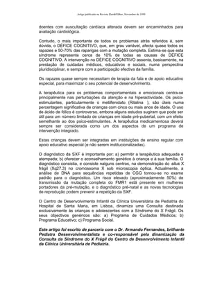 Artigo publicado na Revista Pais&Filhos, Novembro de 1999



doentes com auscultação cardíaca alterada devem ser encaminhados para
avaliação cardiológica.

Contudo, o mais importante de todos os problemas atrás referidos é, sem
dúvida, o DÉFICE COGNITIVO, que, em grau variável, afecta quase todos os
rapazes e 50-70% das raparigas com a mutação completa. Estima-se que esta
síndrome represente cerca de 10% de todas as causas de DÉFICE
COGNITIVO. A intervenção no DÉFICE COGNITIVO assenta, basicamente, na
prestação de cuidadas médicos, educativos e sociais, numa perspectiva
pluridisciplinar, e sempre com a participação efectiva da família.

Os rapazes quase sempre necessitam de terapia da fala e de apoio educativo
especial, para maximizar o seu potencial de desenvolvimento.

A terapêutica para os problemas comportamentais e emocionais centra-se
principalmente nas perturbações da atenção e na hiperactividade. Os psico-
estimulantes, particularmente o metilfenidato (Ritalina ®), são úteis numa
percentagem significativa de crianças com cinco ou mais anos de idade. O uso
de ácido de fólico é controverso, embora alguns estudos sugiram que pode ser
útil para um número limitado de crianças em idade pré-pubertal, com um efeito
semelhante ao dos psico-estimulantes. A terapêutica medicamentosa deverá
sempre ser considerada como um dos aspectos de um programa de
intervenção integrado.

Estas crianças devem ser integradas em instituições de ensino regular com
apoio educativo especial (e não serem institucionalizadas).

O diagnóstico da SXF é importante por: a) permitir a terapêutica adequada e
atempada; b) oferecer o aconselhamento genético à criança e à sua família. O
diagnóstico consistia, e consiste nalguns centros, na demonstração do situs X
frágil (Xq27.3) no cromossoma X sob microscopia óptica. Actualmente, a
análise de DNA para sequências repetidas de CGG tornou-se no exame
padrão para o diagnóstico. Um risco elevado (aproximadamente 50%) de
transmissão da mutação completa do FMR1 está presente em mulheres
portadores da pré-mutação, e o diagnóstico pré-natal e as novas tecnologias
de reprodução podem prevenir a repetição da SXF.

O Centro de Desenvolvimento Infantil da Clínica Universitária de Pediatria do
Hospital de Santa Maria, em Lisboa, dinamiza uma Consulta destinada
exclusivamente às crianças e adolescentes com a Síndrome do X Frágil. Os
seus objectivos genéricos são: a) Programa de Cuidados Médicos; b)
Programa Educativo; c) Programa Social.

Este artigo foi escrito de parceria com o Dr. Armando Fernandes, brilhante
Pediatra Desenvolvimentalista e co-responsável pela dinamização da
Consulta da Síndrome do X Frágil do Centro de Desenvolvimento Infantil
da Clínica Universitária de Pediatria.
 