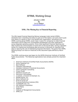 XFRML Working Group
January 4, 2000
By
Liv A. Watson
Lwatson@GaitherCPA.com
XML; The Missing Key to Financial Reporting
The XML-based Financial Reporting Markup Language (code named XFRML)
standards train is boarding and about to pull out of the station, but some aren’t quite
sure where it is going or how it can benefit their organization. According to the
XFRML working group XFRML would make it easier for companies to share financial
information and its data from incompatible spreadsheets and other applications
across disparate operating systems. Since most significant financial reporting and
data involves the communication of some form of structured data, having a standard
syntax for creating and exchanging data structures is obviously an important first
step to reducing the cost of distributing financial information. The goal of the XFRML
Working Group is to have an initial set of XML document types defined by March
2000.
The XFRML working group was begun by the AICPA (American Institute of Certified
Public Accountants). The following organizations have already joined this important
effort.
• American Institute of Certified Public Accountants (AICPA)
• Arthur Andersen LLP
• Best Software
• Caseware International
• Canadian Institute of Chartered Accountants
• Cohen Computer Consulting
• Crowe Chizek
• Deloitte & Touche LLP
• Document Technologies
• e-content, a division of Interleaf, Inc.
• EDGAR Online, Inc.
• Epicor Software Co.
• Ernst & Young LLP
• Financial Executives Institute (FEI)
• FreeEDGAR.com, Inc.
• FRx Software Corporation
• Great Plains
• Hyperion
• Institute of Management Accountants
• KPMG LLP
 