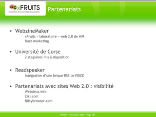 Partenariats WebzineMaker xFruits « laboratoire » web 2.0 de WM Buzz marketing Université de Corse 2 stagiaires mis à disposition Readspeaker Intégration d’une brique RSS to VOICE Partenariats avec sites Web 2.0 : visibilité Webdeux.info Ziki.com Bittybrowser.com 