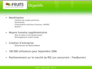 Objectifs Monétisation Création de compte premiums Partenariats Financements extérieurs (Venture, ANVAR) Rachat ? Moyens humains supplémentaires Mise en place d’une équipe projet Développement à plein temps Création d’entreprise Détachement de WebzineMaker 100 000 utilisateurs pour Septembre 2006 Positionnement sur le marché du RSS (un concurrent : Feedburner) 