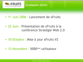 Quelques dates 1 er  Juin 2006 :  Lancement de xFruits 22 Juin :  Présentation de xFruits à la  conférence Stratégie Web 2.0 10 Octobre :  Mise à jour xFruits V2 13 Novembre :  5000 ème  utilisateur 