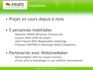 Conclusion Projet en cours depuis 6 mois 5 personnes mobilisées Sébastien SIMONI (Directeur Commercial) Laurent LINZA (Chef de projet) Jean-François RUIZ (Responsable marketing) Francescu SANTONI et Dominique SIACCI (Stagiaires) Partenariat avec WebzineMaker WebzineMaker offre les moyens humains xFruits offre la technologie et une visibilité internationale 