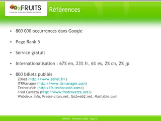 Références 800 000 occurrences dans Google Page Rank 5 Service gratuit Internationalisation : 67% en, 23% fr, 6% es, 2% cn, 2% jp 800 billets publiés ZDnet ( http://www.zdnet.fr/ ) ITRManager ( http://www.itrmanager.com ) Techcrunch ( http://fr.techcrunch.com/ ) Fred Cavazza ( http://www.fredcavazza.net/ ) Webdeux.info, Presse-citon.net, Go2web2.net, Mashable.com 