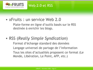 Web 2.0 et RSS xFruits : un service Web 2.0 Plate-forme en ligne d’outils basés sur le RSS destinée à enrichir les blogs. RSS ( Really Simple Syndication ) Format d’échange standard des données Langage universel de partage de l’information Tous les sites d’actualités proposent ce format (Le Monde, Libération, Le Point, AFP, etc.) 