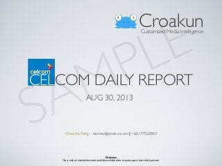 CELCOM DAILY REPORT
AUG 30, 2013
CroakunCustomized Media Intelligence
Chew Kai Feng : kaichew@croakun.com | +6.017.952.8807
SAMPLE
Disclaimer
This	
  is	
  only	
  an	
  example	
  based	
  on	
  publicly	
  available	
  data.	
  Actual	
  usage	
  is	
  kept	
  strictly	
  private.
 