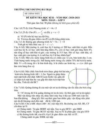 TRƯỜNG THCS DƯƠNG BÁ TRẠC
ĐỀ KIỂM TRA HỌC KÌ II – NĂM HỌC: 2020-2021
MÔN: TOÁN – LỚP 9
Thời gian làm bài: 90 phút (không kể thời gian phát đề)
Câu 1 (0,75 đ): Giải Phương trình: x2 = 4x +5
Câu 2 (1,25 đ): Cho (P):
4
2
x
y  và (D): y = x + 3
a) Vẽ (P) trên hệ trục tọa độ Oxy.
b) Tìmtọa độ giao điểm của (P) và (D) bằng phép toán.
Câu 3 (1 đ): Không giải phương trình 3x2 + 5x – 1 = 0
Tính giá trị biểu thức sau: A = 2
2
1
2
x
x 
Câu 4 (1đ): Một trường A, cuối học kỳ I trường có 500 học sinh khá và giỏi. Đến
cuối học kỳ II, số học sinh khá tăng thêm 2%, còn số học sinh giỏi tăng thêm 4%
nên tổng số học sinh khá và giỏi của trường là 513 bạn. Hỏi số học sinh khá, số
học sinh giỏi của trường A ở cuối học kỳ I là bao nhiêu bạn?
Câu 5 (1đ): Một cốc nước dạng hình trụ có chiều cao 12 cm, bán kính đáy 2 cm.
Tính lượng nước trong cốc. biết lượng nước trong cốc chiếm 75% thể tích ly nước.
Biết: V= r2h trong đó r là bán kính đáy, h là chiều cao hình trụ, 14
,
3

 (kết quả
làm tròn hàng đơn vị)
Câu 6 (1đ): Một chiếc bàn hình tròn được ghép bởi hai nửa
hình tròn đường kính AB = 1,2m. Người ta ghép thêm
một mặt hình chữ nhật ABCD (xem hình) vào giữa để
có diện tích mặt bàn lúc sau gấp đôi diện tích mặt bàn
lúc đầu. Tính độ dài BC?
Câu 7 (1đ): Quãng đường đi của một vật rơi tự do không vận tốc đầu cho bởi công
thức
S = 5t2 (trong đó S là quãng đường rơi tự do (m), t là thời gian rơi tự do (giây)
Một vận động viên nhảy dù, nhảy khỏi máy bay ở độ cao 3200 mét (vận tốc
ban đầu không đáng kể). Hỏi sau thời gian bao nhiêu giây vận động viên phải
mở dù để khoảng cách đến mặt đất là 1200 mét.
Câu 8 (3đ): Cho ABC nhọn (AB< AC) nội tiếp (O). Ba đường cao AD, BE, CF
cắt nhau tại H.
a) Chứng minh: Tứ giác BDHF nội tiếp. Suy ra góc HFD = góc HBD .
b) Chứng minh: Tứ giác BCEF nội tiếp. Suy ra FC là phân giác của góc EFD
c) Kẻ đường kính AK của (O). Gọi I là giao điểm của AK và EF.
Chứng minh tứ giác IHDK nội tiếp
----------HẾT----------
ĐỀ CHÍNH THỨC
 