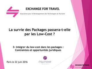 EXCHANGE FOR TRAVEL
Association pour le Développement des Technologies du Tourisme
La survie des Packages passera-t-elle
par les Low-Cost ?
3- Intégrer du low-cost dans les packages :
Contraintes et opportunités juridiques
Paris le 22 juin 2016
 