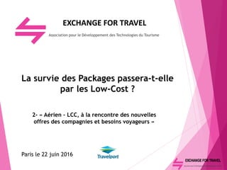 EXCHANGE FOR TRAVEL
Association pour le Développement des Technologies du Tourisme
La survie des Packages passera-t-elle
par les Low-Cost ?
2- « Aérien – LCC, à la rencontre des nouvelles
offres des compagnies et besoins voyageurs »
Paris le 22 juin 2016
 