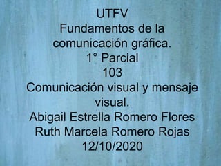 UTFV
Fundamentos de la
comunicación gráfica.
1° Parcial
103
Comunicación visual y mensaje
visual.
Abigail Estrella Romero Flores
Ruth Marcela Romero Rojas
12/10/2020
 