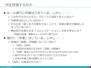 何を評価するのか
147
 ルール通りに作業はできている。しかし・・・
 このやり方でビジネス・スピードに追従できているか？
 生産性は向上しているのか？
 だれかが「遅くまで仕事をする」ことで、効率の悪さが帳消しに
なっていないか？
 締め切りを遅らせる「コミュニケーション」が多すぎないか？
 無駄な会議、無駄なメールのやり取りなど・・・
 確かに「作業」はしている。しかし・・・
 評価の「指標」が明確になっているか？
 「目的」は何か
 その目的を達成するための「目標」は明確か
 「目標」達成にはどれだけのことをやらなければならないのか
 誰がやればどれくらいで終わらせることができるか
 全体の作業工数は明確になっているか
 「目的」は達成されたか？
 