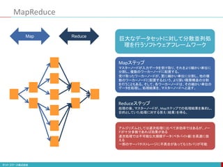 MapReduce
Map Reduce
巨大なデータセットに対して分散並列処
理を行うソフトウェアフレームワーク
アルゴリズムとしては逐次処理に比べて非効率ではあるが、ノー
ドが十分多数であれば効果がある
逐次処理では不可能な大規模データ（ペタバイト級）を高速に扱
える
一部のサーバやストレージに不具合があってもリカバリが可能
Mapステップ
マスターノードが入力データを受け取り、それをより細かい単位に
分割し、複数のワーカーノードに配置する。
受け取ったワーカーノードが、更に細かい単位に分割し、他の複
数のワーカーノードに配置するという、より深い階層構造の分割
を行うこともある。そして、各ワーカーノードは、その細かい単位の
データを処理し、処理結果を、マスターノードへと返す。
Reduceステップ
処理の後、マスターノードが、Mapステップでの処理結果を集約し、
目的としていた処理に対する答え（結果）を得る。
 