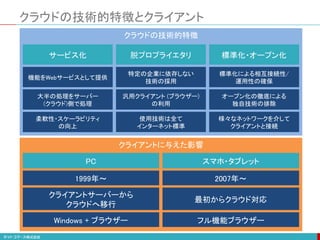 クライアントに与えた影響
クラウドの技術的特徴
クラウドの技術的特徴とクライアント
サービス化 脱プロプライエタリ 標準化・オープン化
機能をWebサービスとして提供
特定の企業に依存しない
技術の採用
標準化による相互接続性/
運用性の確保
大半の処理をサーバー
(クラウド)側で処理
汎用クライアント (ブラウザー)
の利用
オープン化の徹底による
独自技術の排除
柔軟性・スケーラビリティ
の向上
使用技術は全て
インターネット標準
様々なネットワークを介して
クライアントと接続
PC スマホ・タブレット
1999年～ 2007年～
クライアントサーバーから
クラウドへ移行
最初からクラウド対応
Windows + ブラウザー フル機能ブラウザー
 