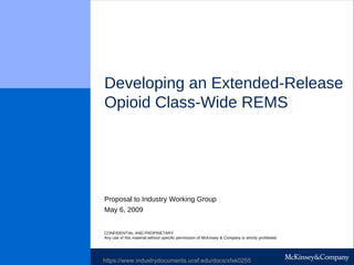 Developing an Extended-Release
Opioid Class-Wide REMS
May 6, 2009
Proposal to Industry Working Group
CONFIDENTIAL AND PROPRIETARY
Any use of this material without specific permission of McKinsey & Company is strictly prohibited
https://www.industrydocuments.ucsf.edu/docs/xfxk0255
 