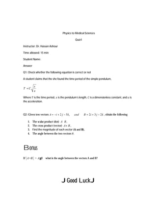 Physics to Medical Sciences
Quiz1
Instructor: Dr. Hassan Ashour
Time allowed: 15 min
Student Name:
Answer
Q1: Check whether the following equation is correct or not
A student claims that the she found the time period of the simple pendulum,
x
T C
a
=
Where is the time period, is the pendulum’s length, is a dimensionless constant, and is
the acceleration.
Q2: Given tow vectors kjiBandkjiA 232,52 −+=−+−= , obtain the following
1. The scalar product (dot) BA⋅ ,
2. The cross product (vector) BA× ,
3. Find the magnitude of each vector (A and B),
4. The angle between the two vectors .
Bonus
If A×B = A Bg what is the angle between the vectors A and B?
JGood LuckJ
 