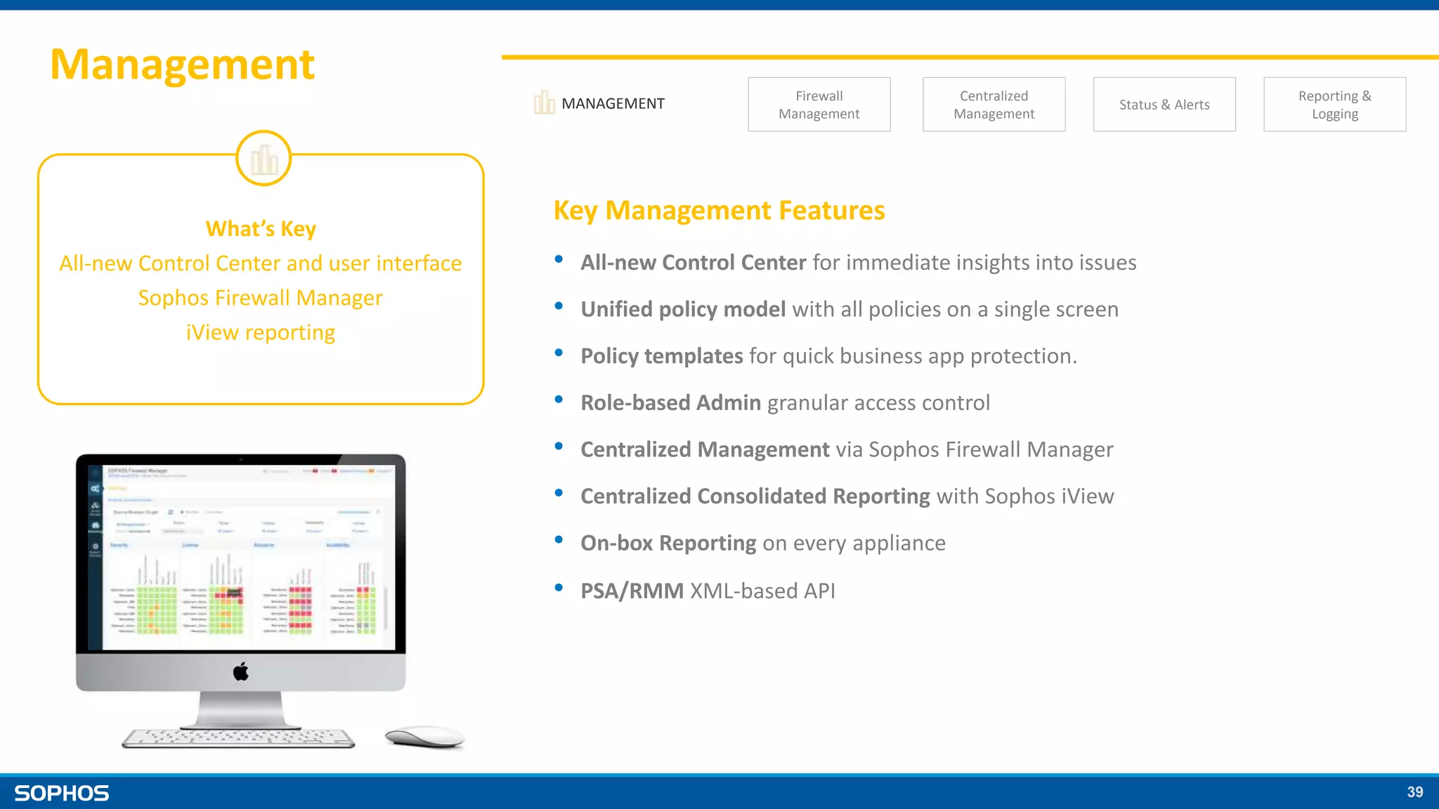 39
Management
MANAGEMENT Firewall
Management
Centralized
Management
Status & Alerts
Reporting &
Logging
What’s Key
All-new Control Center and user interface
Sophos Firewall Manager
iView reporting
Key Management Features
• All-new Control Center for immediate insights into issues
• Unified policy model with all policies on a single screen
• Policy templates for quick business app protection.
• Role-based Admin granular access control
• Centralized Management via Sophos Firewall Manager
• Centralized Consolidated Reporting with Sophos iView
• On-box Reporting on every appliance
• PSA/RMM XML-based API
 