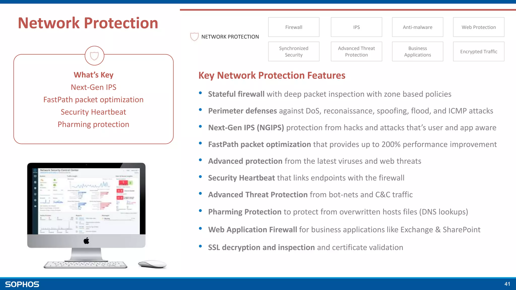 41
Network Protection
What’s Key
Next-Gen IPS
FastPath packet optimization
Security Heartbeat
Pharming protection
Key Network Protection Features
• Stateful firewall with deep packet inspection with zone based policies
• Perimeter defenses against DoS, reconaissance, spoofing, flood, and ICMP attacks
• Next-Gen IPS (NGIPS) protection from hacks and attacks that’s user and app aware
• FastPath packet optimization that provides up to 200% performance improvement
• Advanced protection from the latest viruses and web threats
• Security Heartbeat that links endpoints with the firewall
• Advanced Threat Protection from bot-nets and C&C traffic
• Pharming Protection to protect from overwritten hosts files (DNS lookups)
• Web Application Firewall for business applications like Exchange & SharePoint
• SSL decryption and inspection and certificate validation
NETWORK PROTECTION
Synchronized
Security
Advanced Threat
Protection
Business
Applications
Encrypted Traffic
Firewall IPS Anti-malware Web Protection
 