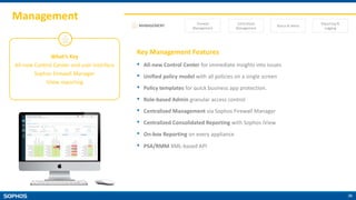39
Management
MANAGEMENT Firewall
Management
Centralized
Management
Status & Alerts
Reporting &
Logging
What’s Key
All-new Control Center and user interface
Sophos Firewall Manager
iView reporting
Key Management Features
• All-new Control Center for immediate insights into issues
• Unified policy model with all policies on a single screen
• Policy templates for quick business app protection.
• Role-based Admin granular access control
• Centralized Management via Sophos Firewall Manager
• Centralized Consolidated Reporting with Sophos iView
• On-box Reporting on every appliance
• PSA/RMM XML-based API
 
