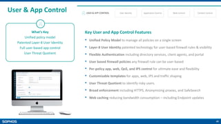 40
User & App Control
What’s Key
Unified policy model
Patented Layer-8 User Identity
Full user-based app control
User Threat Quotient
Key User and App Control Features
• Unified Policy Model to manage all policies on a single screen
• Layer-8 User Identity patented technology for user-based firewall rules & visibility
• Flexible Authentication including directory services, client agents, and portal
• User based firewall policies any firewall rule can be user-based
• Per-policy app, web, QoS, and IPS control for ultimate ease and flexibility
• Customizable templates for apps, web, IPS and traffic shaping
• User Threat Quotient to identify risky users.
• Broad enforcement including HTTPS, Anonymizing proxies, and SafeSearch
• Web caching reducing bandwidth consumption – including Endpoint updates
USER & APP CONTROL User Identity Application Control Web Control Content Control
 