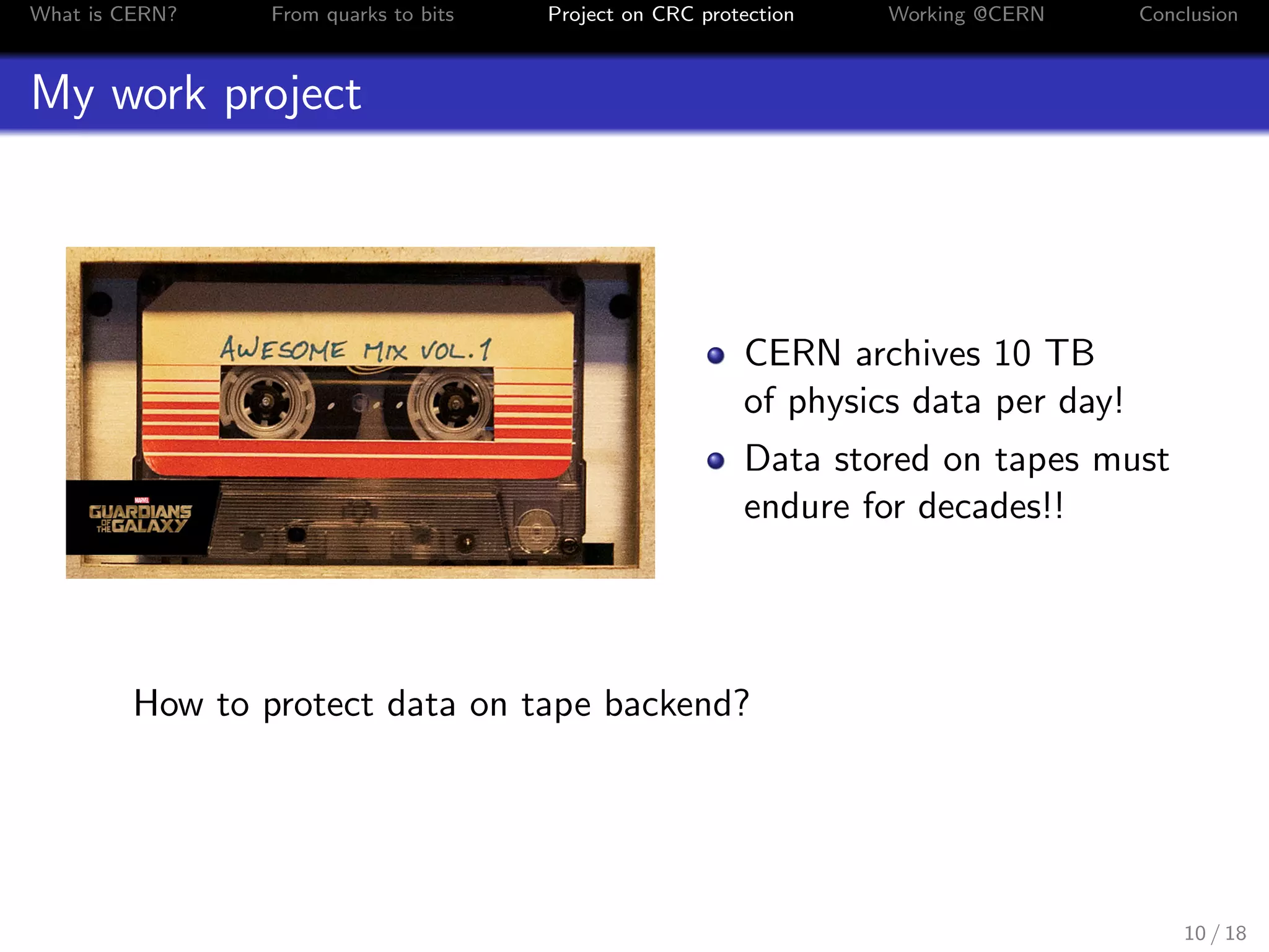 What is CERN? From quarks to bits Project on CRC protection Working @CERN Conclusion
My work project
CERN archives 10 TB
of physics data per day!
Data stored on tapes must
endure for decades!!
How to protect data on tape backend?
10 / 18
 