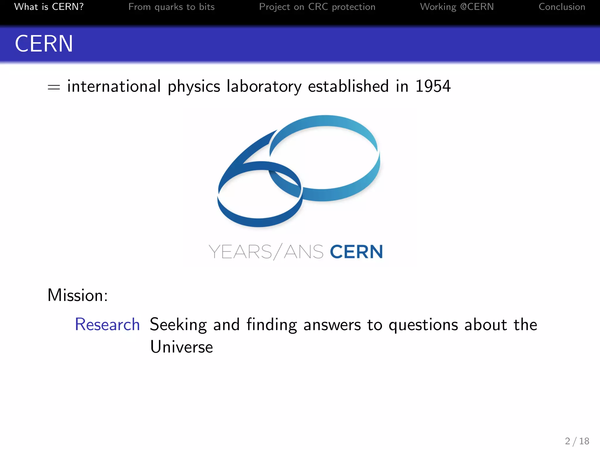 What is CERN? From quarks to bits Project on CRC protection Working @CERN Conclusion
CERN
= international physics laboratory established in 1954
Mission:
Research Seeking and ﬁnding answers to questions about the
Universe
2 / 18
 