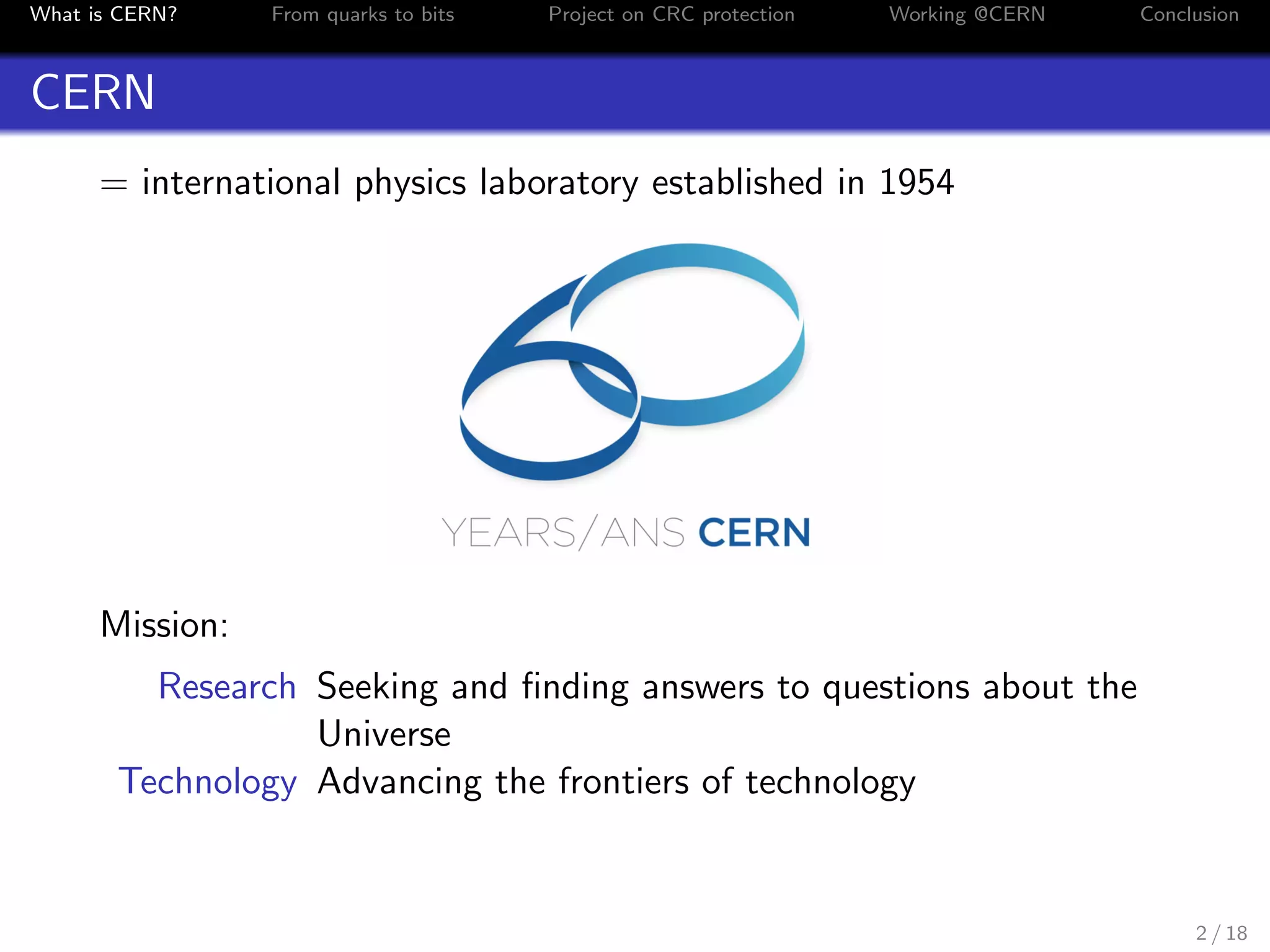 What is CERN? From quarks to bits Project on CRC protection Working @CERN Conclusion
CERN
= international physics laboratory established in 1954
Mission:
Research Seeking and ﬁnding answers to questions about the
Universe
Technology Advancing the frontiers of technology
2 / 18
 