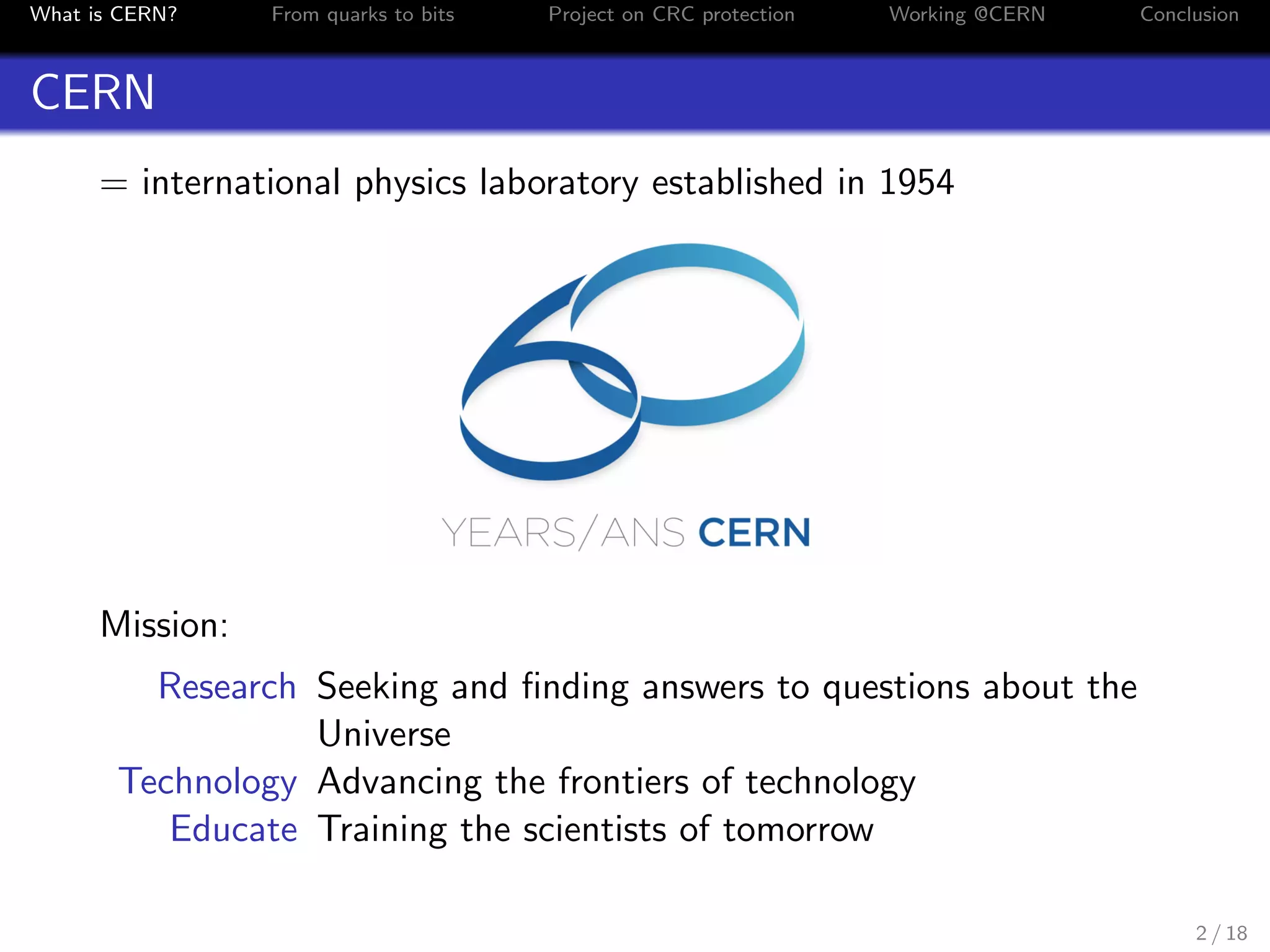 What is CERN? From quarks to bits Project on CRC protection Working @CERN Conclusion
CERN
= international physics laboratory established in 1954
Mission:
Research Seeking and ﬁnding answers to questions about the
Universe
Technology Advancing the frontiers of technology
Educate Training the scientists of tomorrow
2 / 18
 