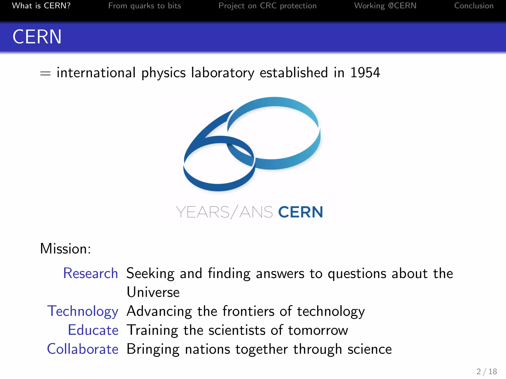 What is CERN? From quarks to bits Project on CRC protection Working @CERN Conclusion
CERN
= international physics laboratory established in 1954
Mission:
Research Seeking and ﬁnding answers to questions about the
Universe
Technology Advancing the frontiers of technology
Educate Training the scientists of tomorrow
Collaborate Bringing nations together through science
2 / 18
 
