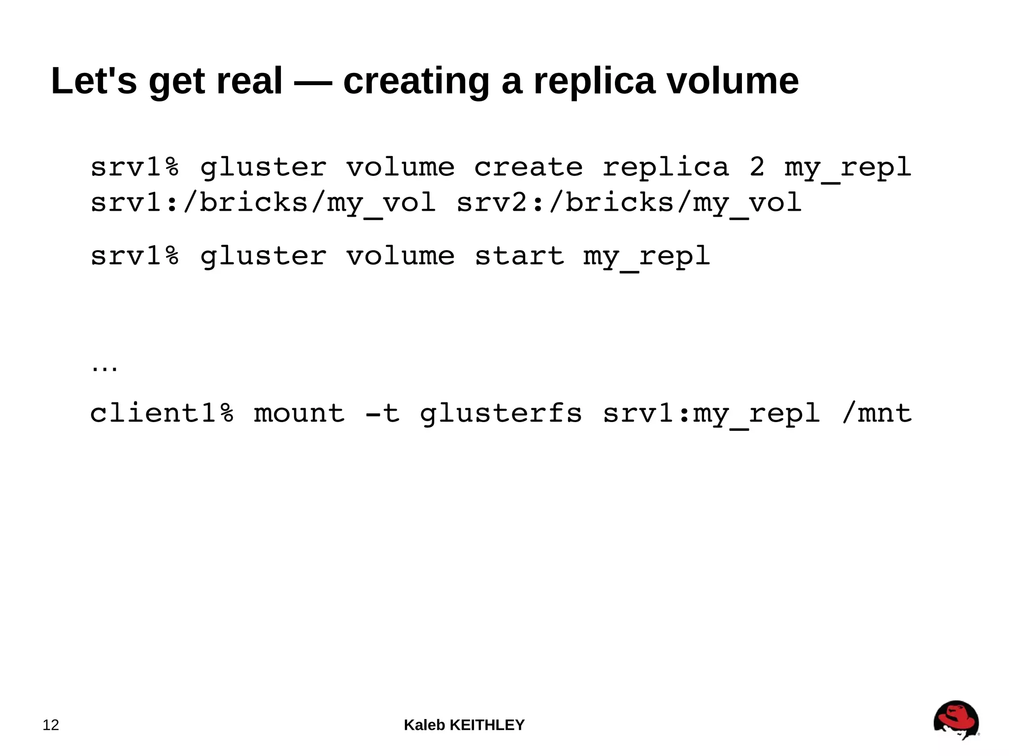 Kaleb KEITHLEY12
srv1% gluster volume create replica 2 my_repl 
srv1:/bricks/my_vol srv2:/bricks/my_vol
srv1% gluster volume start my_repl
…
client1% mount ­t glusterfs srv1:my_repl /mnt
Let's get real — creating a replica volume
 