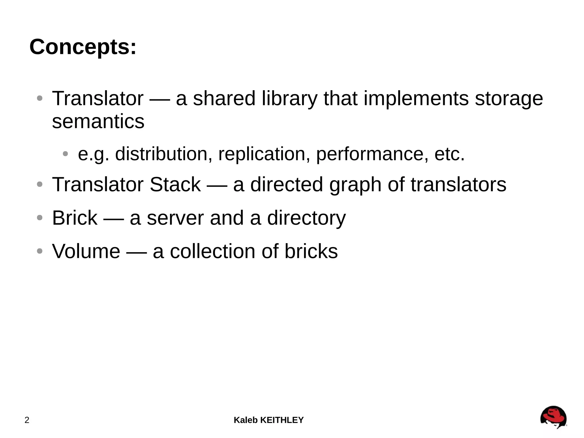 Kaleb KEITHLEY2
● Translator — a shared library that implements storage
semantics
● e.g. distribution, replication, performance, etc.
● Translator Stack — a directed graph of translators
● Brick — a server and a directory
● Volume — a collection of bricks
Concepts:
 